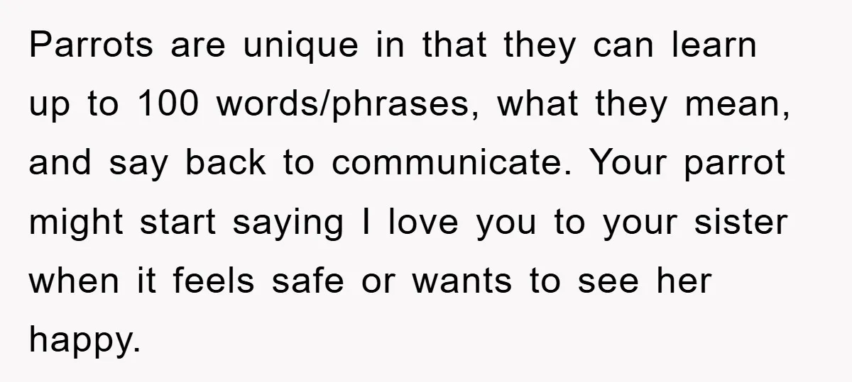 Parrots are unique in that they can learn up to 100 words/phrases, what they mean, and say back to communicate. Your parrot might start saying I love you to your...