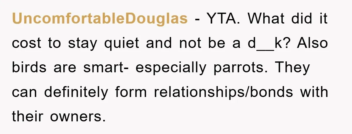 UncomfortableDouglas − YTA. What did it cost to stay quiet and not be a d__k? Also birds are smart- especially parrots. They can definitely form relationships/bonds with their owners.