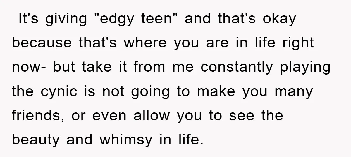 ​ It's giving "edgy teen" and that's okay because that's where you are in life right now- but take it from me constantly playing the cynic is not going to...