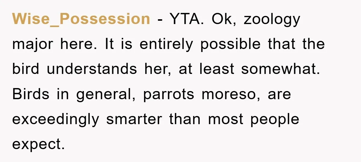 Wise_Possession − YTA. Ok, zoology major here. It is entirely possible that the bird understands her, at least somewhat. Birds in general, parrots moreso, are exceedingly smarter than most people...