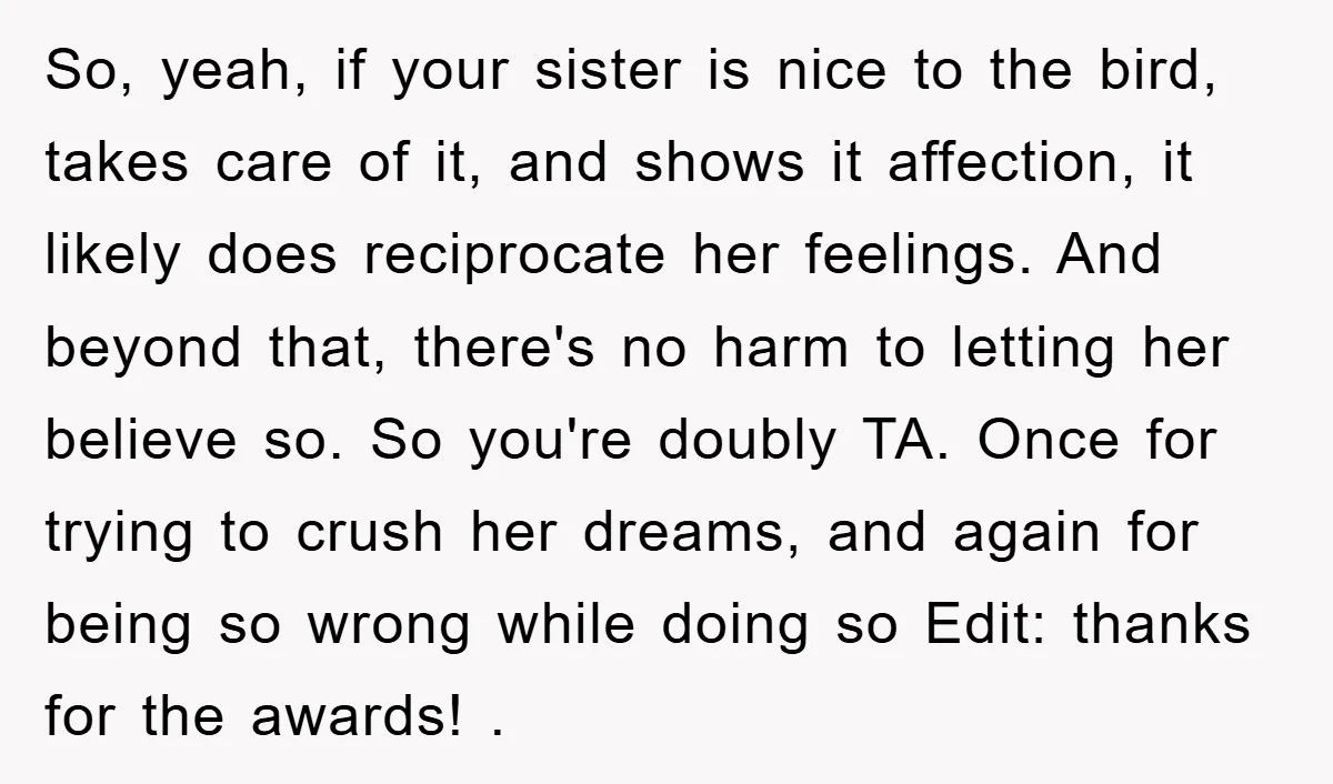 So, yeah, if your sister is nice to the bird, takes care of it, and shows it affection, it likely does reciprocate her feelings. And beyond that, there's no harm...