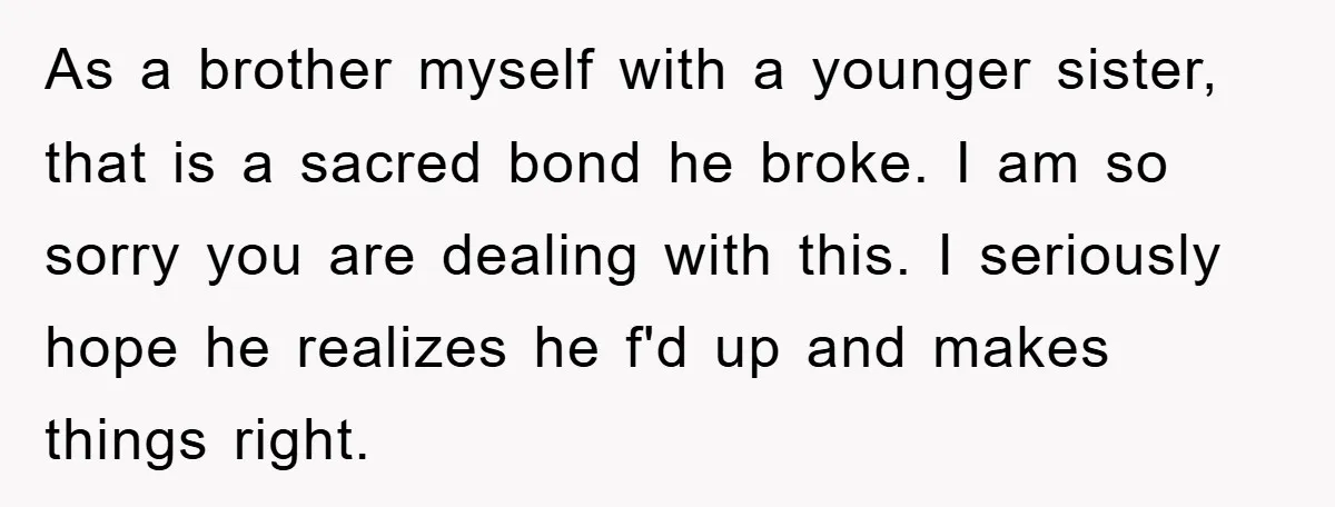 As a brother myself with a younger sister, that is a sacred bond he broke. I am so sorry you are dealing with this. I seriously hope he realizes he...