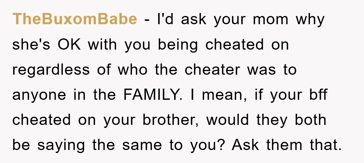 TheBuxomBabe − I'd ask your mom why she's OK with you being cheated on regardless of who the cheater was to anyone in the FAMILY. I mean, if your bff...