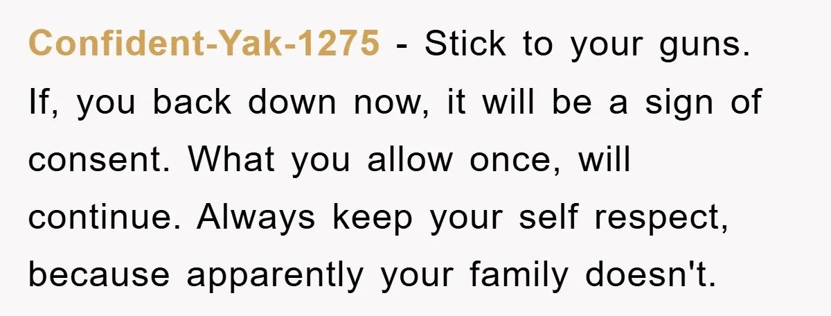 Confident-Yak-1275 − Stick to your guns. If, you back down now, it will be a sign of consent. What you allow once, will continue. Always keep your self respect, because...