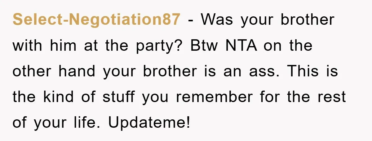 Select-Negotiation87 − Was your brother with him at the party? Btw NTA on the other hand your brother is an ass. This is the kind of stuff you remember for...