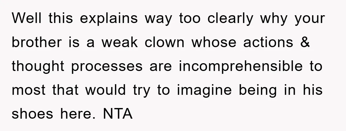 Well this explains way too clearly why your brother is a weak clown whose actions & thought processes are incomprehensible to most that would try to imagine being in his...