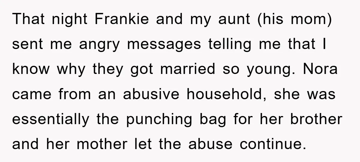 That night Frankie and my aunt (his mom) sent me angry messages telling me that I know why they got married so young. Nora came from an abusive household, she...