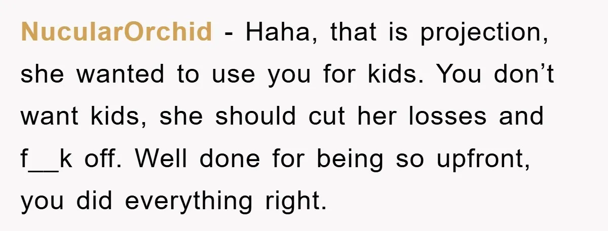 NucularOrchid − Haha, that is projection, she wanted to use you for kids. You don’t want kids, she should cut her losses and f__k off. Well done for being so...