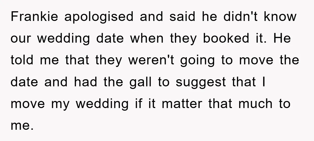 Frankie apologised and said he didn't know our wedding date when they booked it. He told me that they weren't going to move the date and had the gall to...