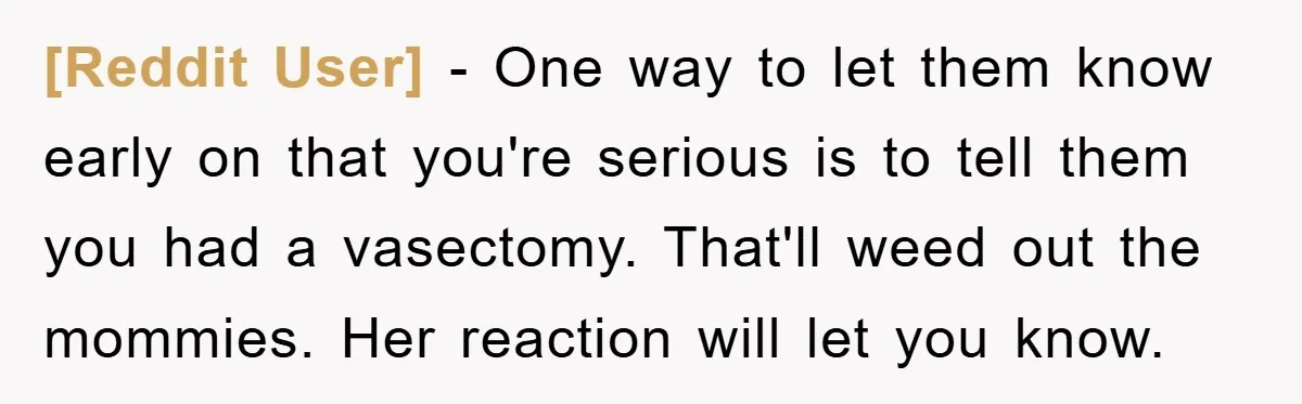 [Reddit User] − One way to let them know early on that you're serious is to tell them you had a vasectomy. That'll weed out the mommies. Her reaction will...