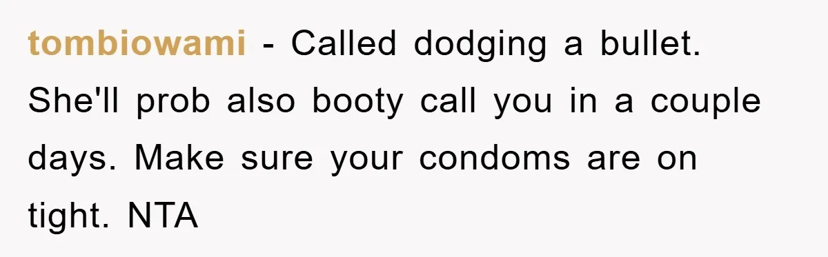tombiowami − Called dodging a bullet. She'll prob also booty call you in a couple days. Make sure your condoms are on tight. NTA