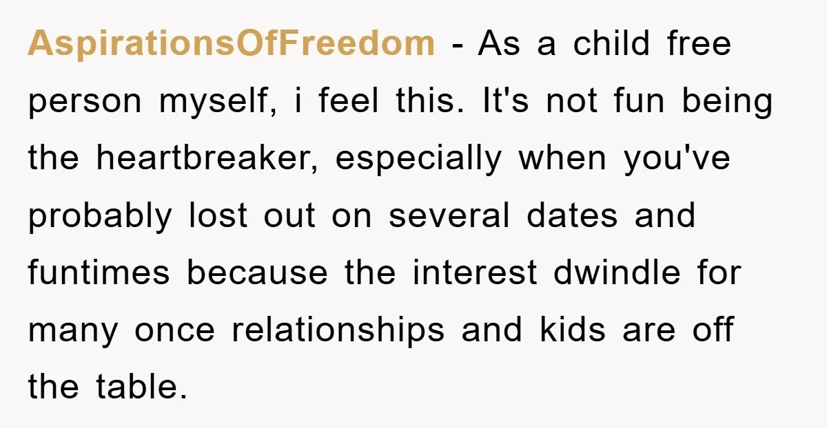 AspirationsOfFreedom − As a child free person myself, i feel this. It's not fun being the heartbreaker, especially when you've probably lost out on several dates and funtimes because the...