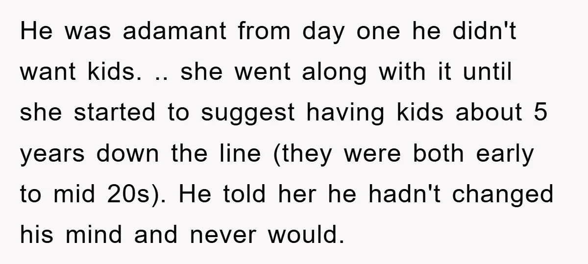 He was adamant from day one he didn't want kids. .. she went along with it until she started to suggest having kids about 5 years down the line (they...