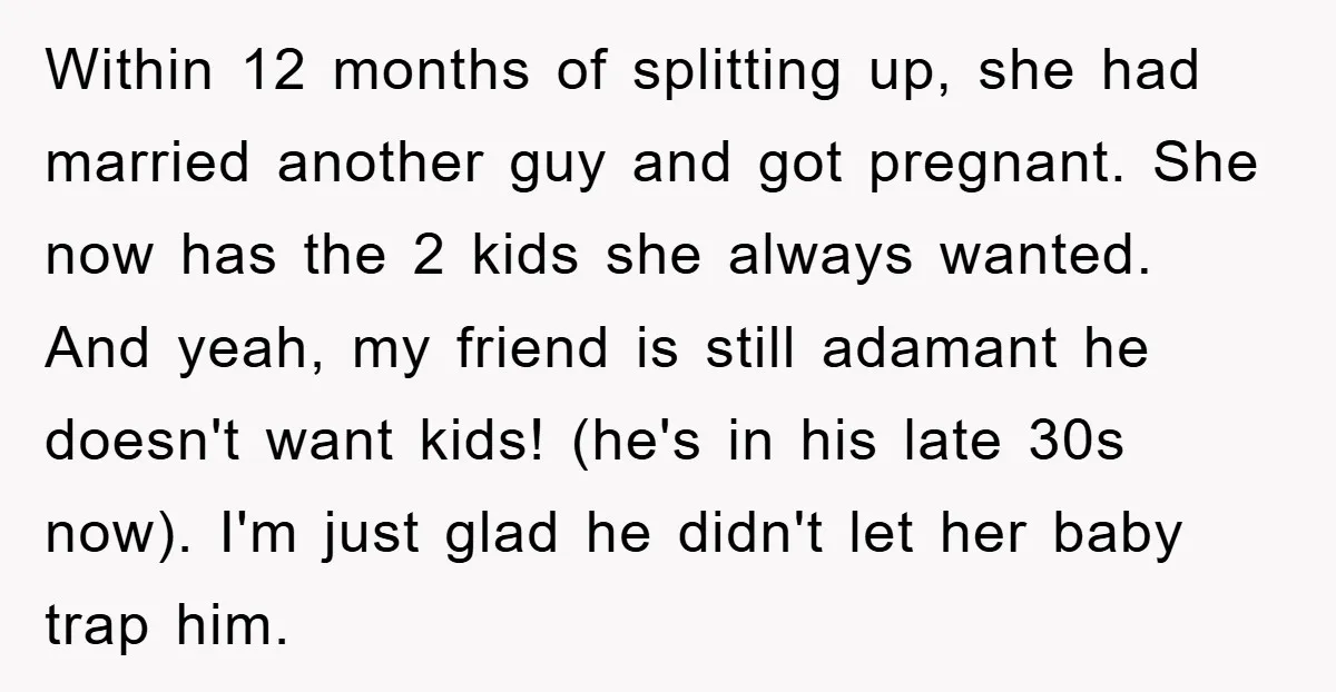 Within 12 months of splitting up, she had married another guy and got pregnant. She now has the 2 kids she always wanted. And yeah, my friend is still adamant...