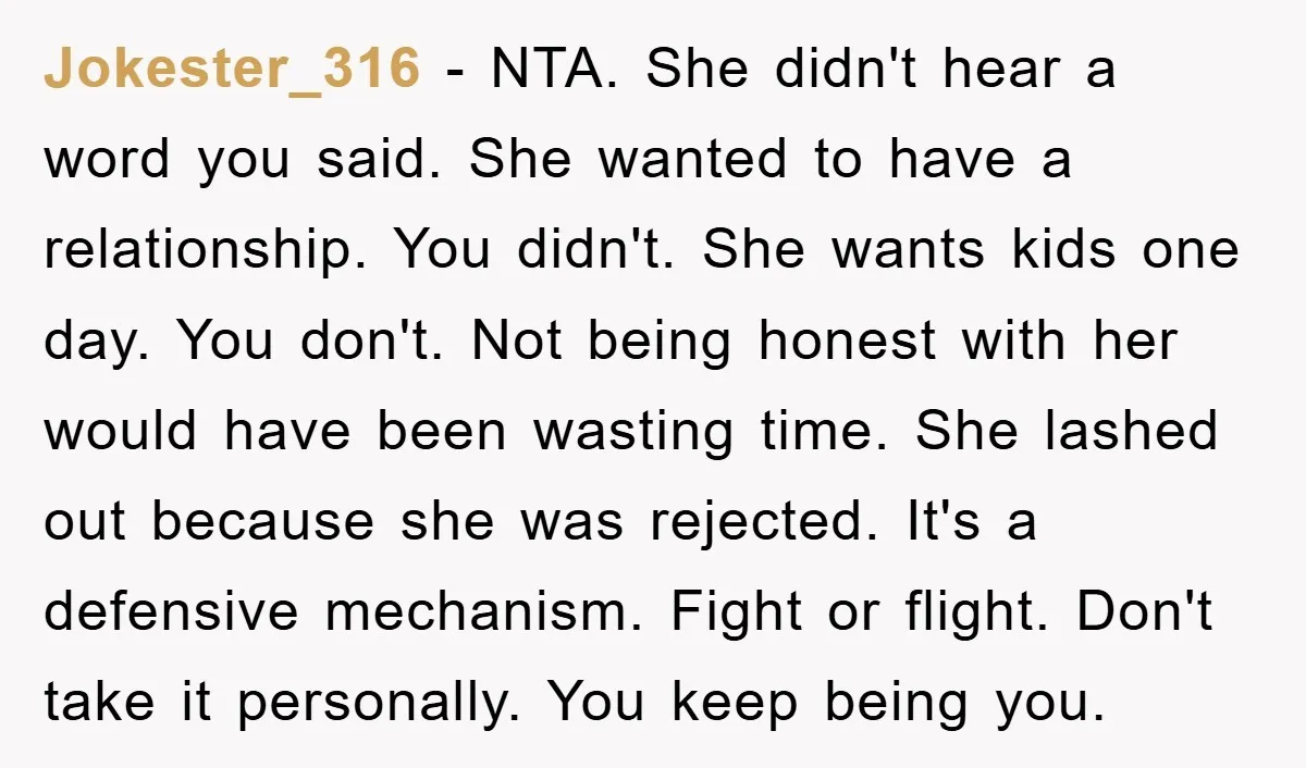 Jokester_316 − NTA. She didn't hear a word you said. She wanted to have a relationship. You didn't. She wants kids one day. You don't. Not being honest with her...