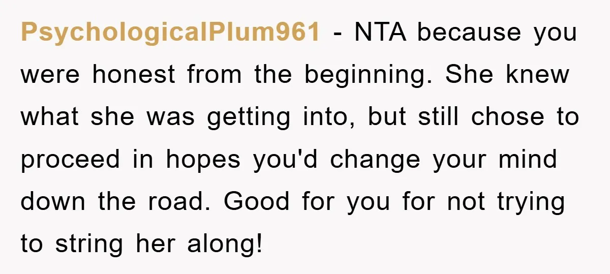 PsychologicalPlum961 − NTA because you were honest from the beginning. She knew what she was getting into, but still chose to proceed in hopes you'd change your mind down the...