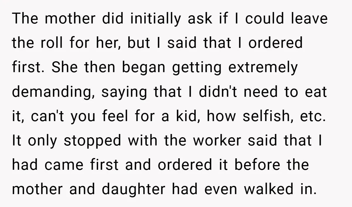 The mother did initially ask if I could leave the roll for her, but I said that I ordered first. She then began getting extremely demanding, saying that I didn't...