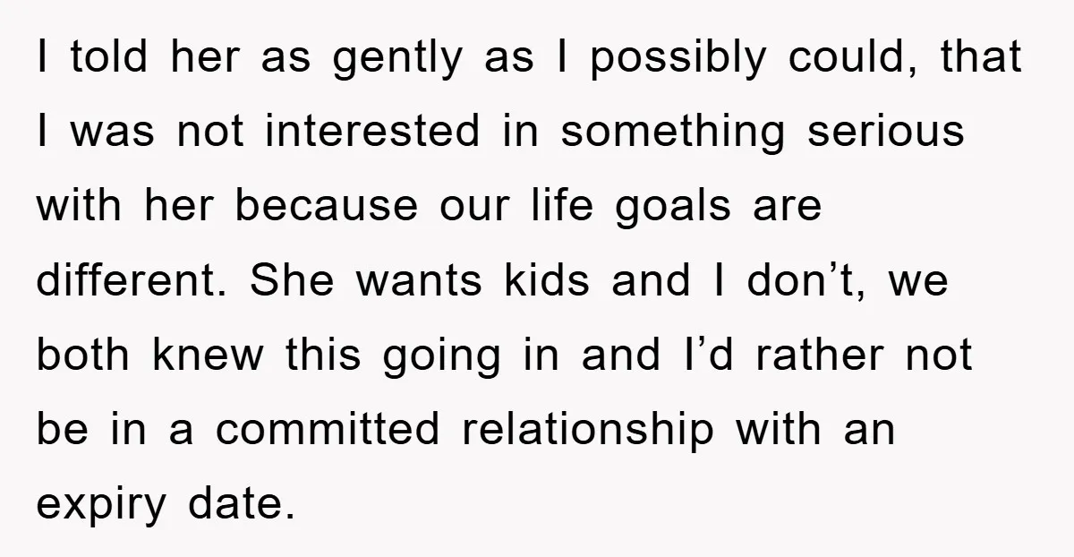 I told her as gently as I possibly could, that I was not interested in something serious with her because our life goals are different. She wants kids and I...