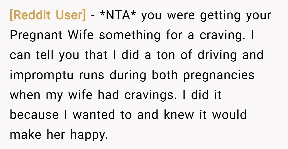 [Reddit User] − *NTA* you were getting your Pregnant Wife something for a craving. I can tell you that I did a ton of driving and impromptu runs during both...