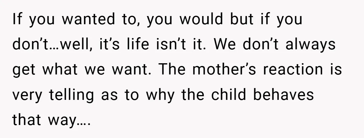 If you wanted to, you would but if you don’t…well, it’s life isn’t it. We don’t always get what we want. The mother’s reaction is very telling as to why...
