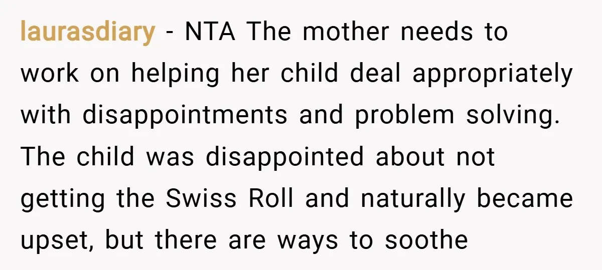 laurasdiary − NTA The mother needs to work on helping her child deal appropriately with disappointments and problem solving. The child was disappointed about not getting the Swiss Roll and...