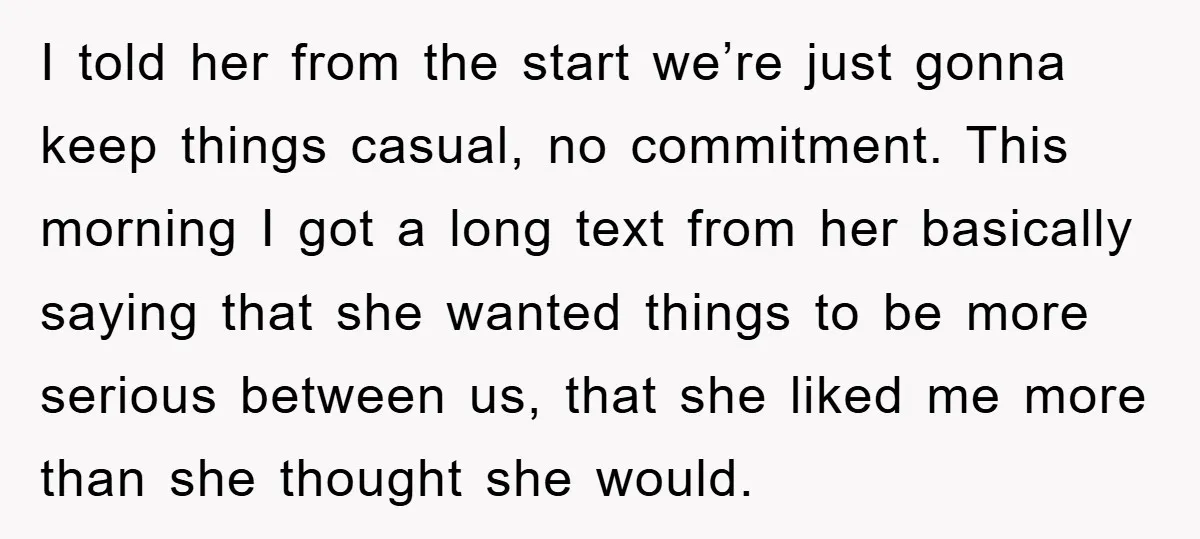 I told her from the start we’re just gonna keep things casual, no commitment. This morning I got a long text from her basically saying that she wanted things to...