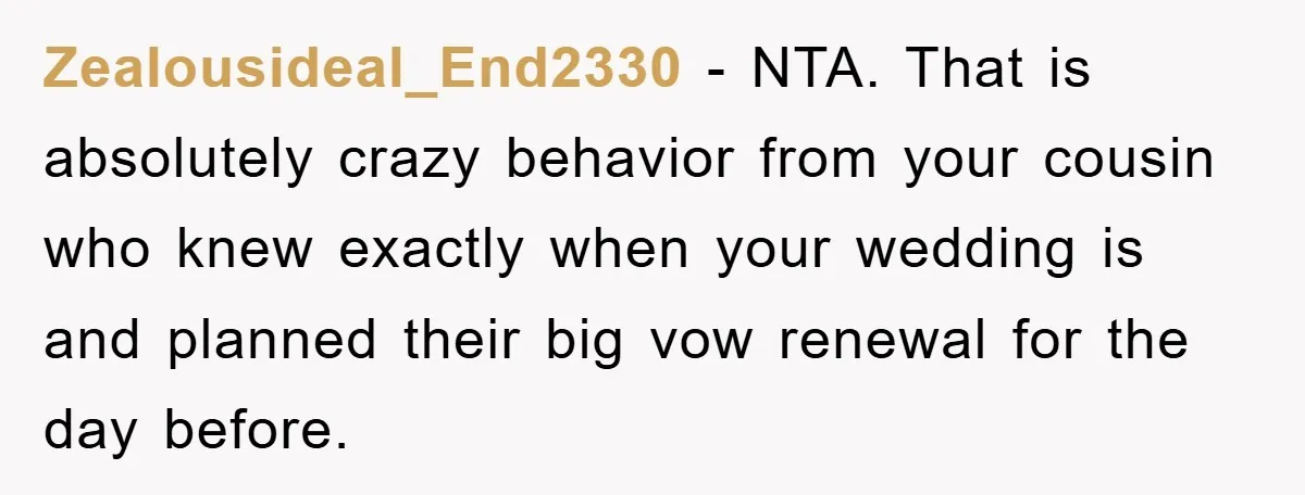 Zealousideal_End2330 − NTA. That is absolutely crazy behavior from your cousin who knew exactly when your wedding is and planned their big vow renewal for the day before.