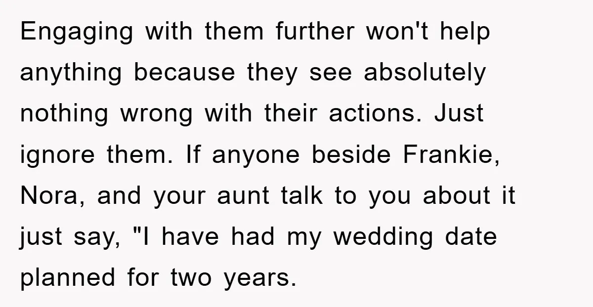 Engaging with them further won't help anything because they see absolutely nothing wrong with their actions. Just ignore them. If anyone beside Frankie, Nora, and your aunt talk to you...