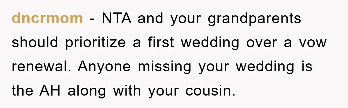dncrmom − NTA and your grandparents should prioritize a first wedding over a vow renewal. Anyone missing your wedding is the AH along with your cousin.