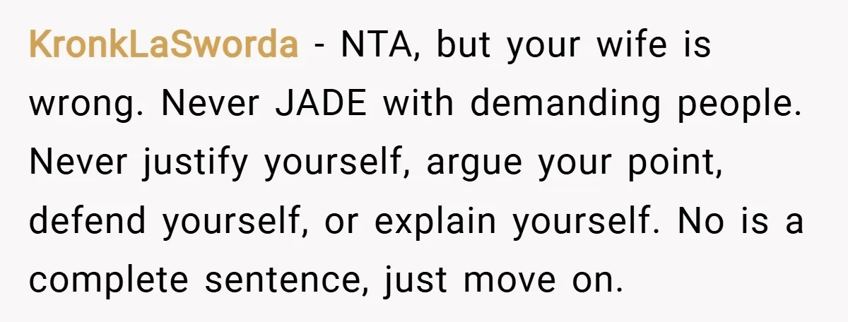 KronkLaSworda − NTA, but your wife is wrong. Never JADE with demanding people. Never justify yourself, argue your point, defend yourself, or explain yourself. No is a complete sentence, just...