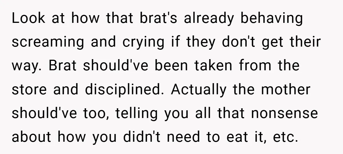 Look at how that brat's already behaving screaming and crying if they don't get their way. Brat should've been taken from the store and disciplined. Actually the mother should've too,...