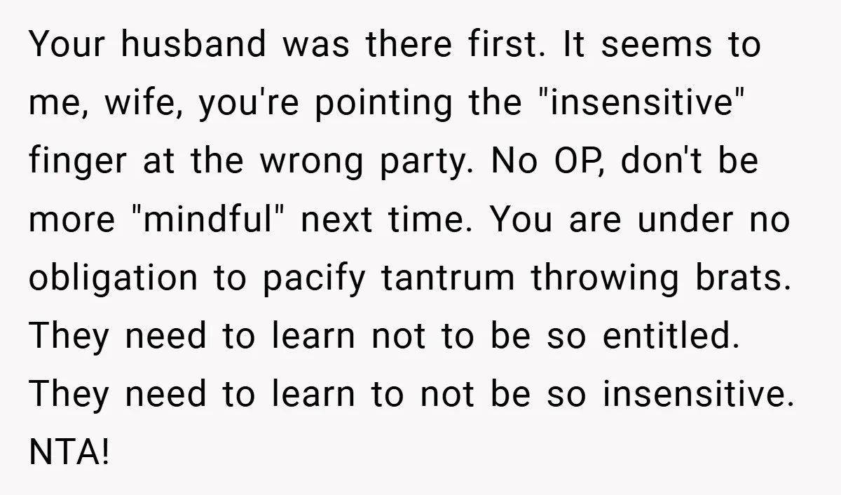 Your husband was there first. It seems to me, wife, you're pointing the "insensitive" finger at the wrong party. No OP, don't be more "mindful" next time. You are under...
