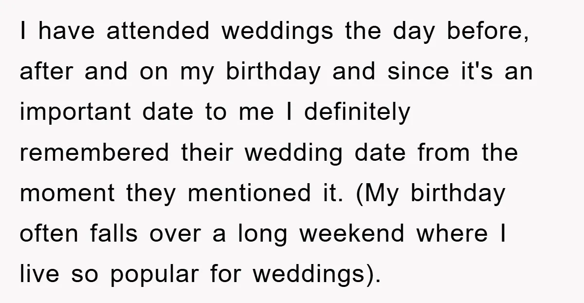 I have attended weddings the day before, after and on my birthday and since it's an important date to me I definitely remembered their wedding date from the moment they...