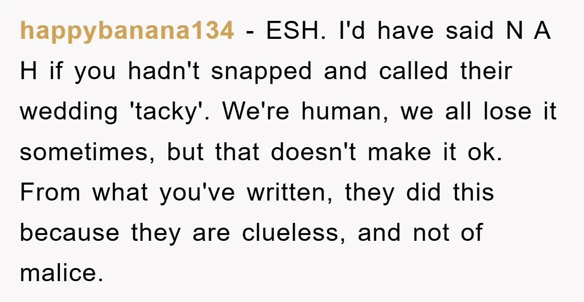 happybanana134 − ESH. I'd have said N A H if you hadn't snapped and called their wedding 'tacky'. We're human, we all lose it sometimes, but that doesn't make it...