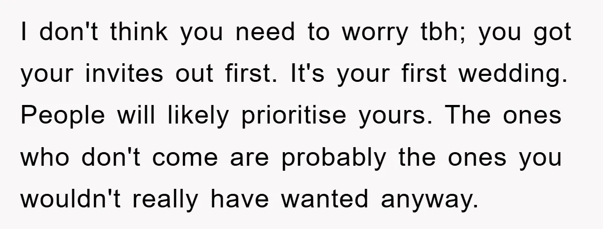I don't think you need to worry tbh; you got your invites out first. It's your first wedding. People will likely prioritise yours. The ones who don't come are probably...