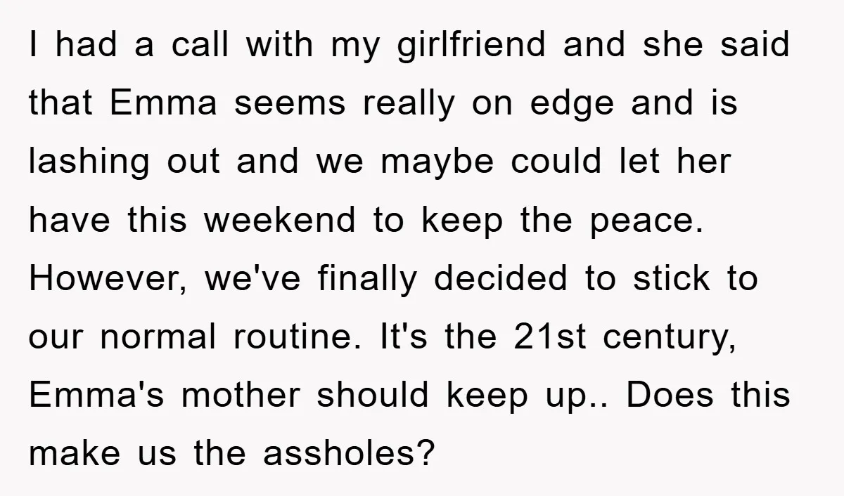 I had a call with my girlfriend and she said that Emma seems really on edge and is lashing out and we maybe could let her have this weekend to...
