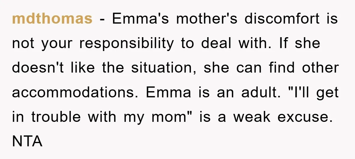 mdthomas − Emma's mother's discomfort is not your responsibility to deal with. If she doesn't like the situation, she can find other accommodations. Emma is an adult. "I'll get in...