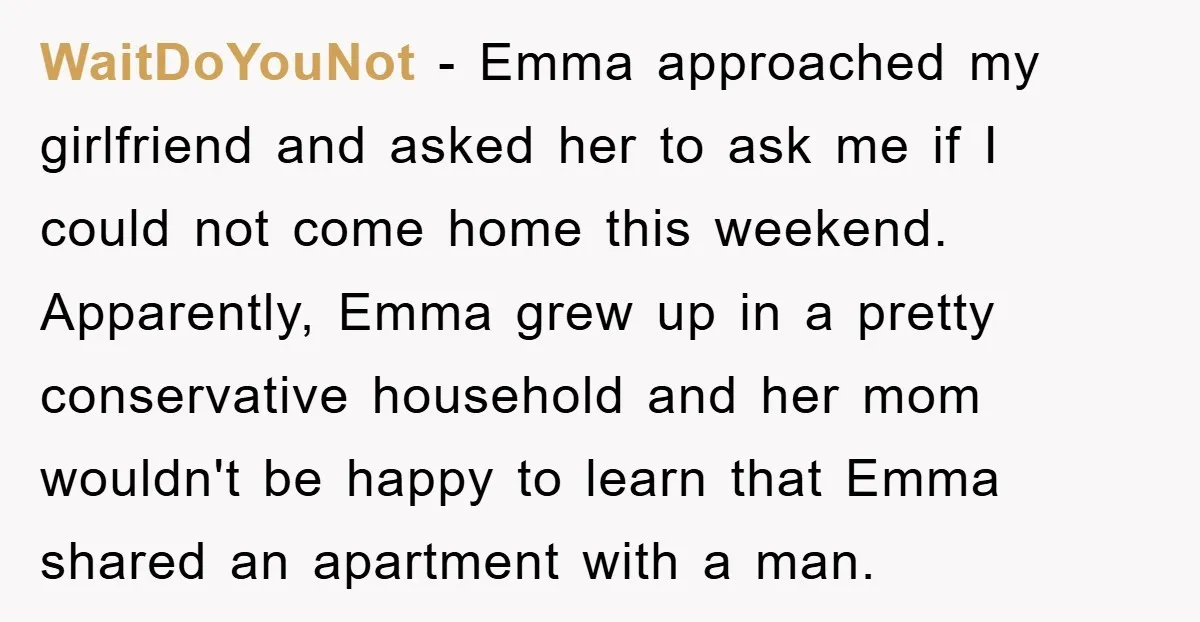 WaitDoYouNot − Emma approached my girlfriend and asked her to ask me if I could not come home this weekend. Apparently, Emma grew up in a pretty conservative household and...