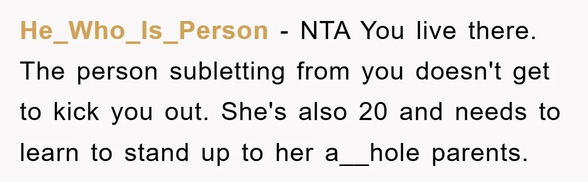 He_Who_Is_Person − NTA You live there. The person subletting from you doesn't get to kick you out. She's also 20 and needs to learn to stand up to her a__hole...