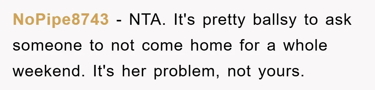 NoPipe8743 − NTA. It's pretty ballsy to ask someone to not come home for a whole weekend. It's her problem, not yours.