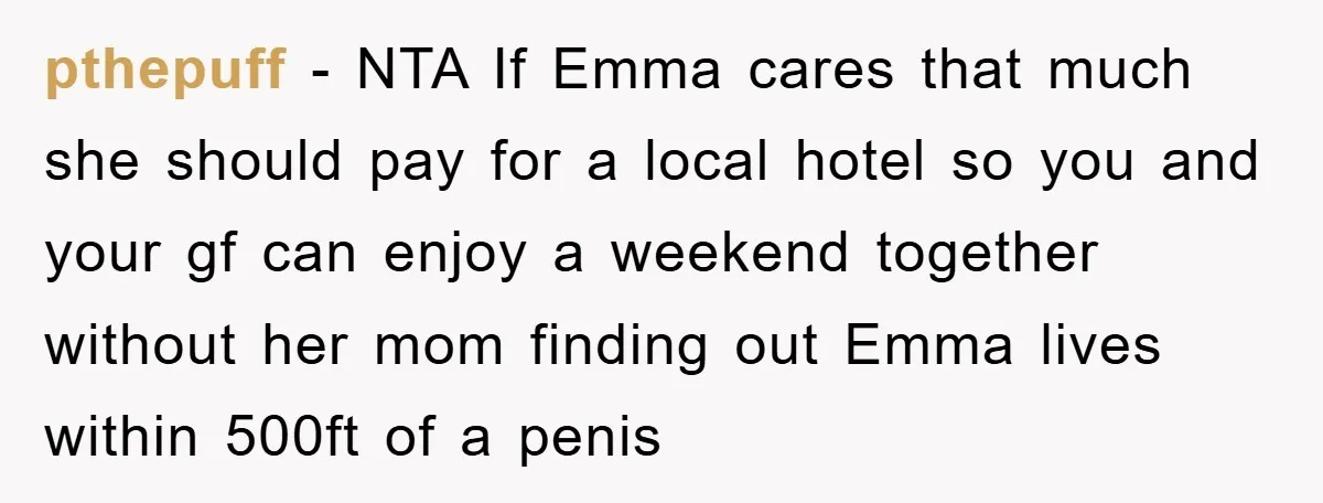 pthepuff − NTA If Emma cares that much she should pay for a local hotel so you and your gf can enjoy a weekend together without her mom finding out...