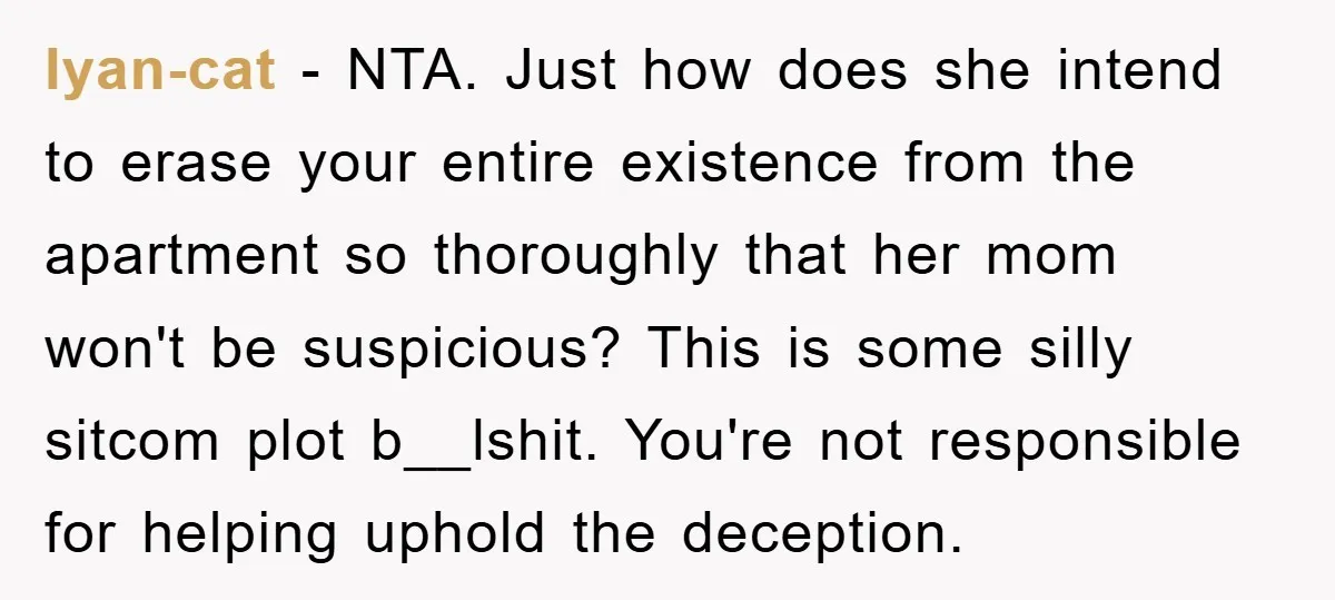 lyan-cat − NTA. Just how does she intend to erase your entire existence from the apartment so thoroughly that her mom won't be suspicious? This is some silly sitcom plot...