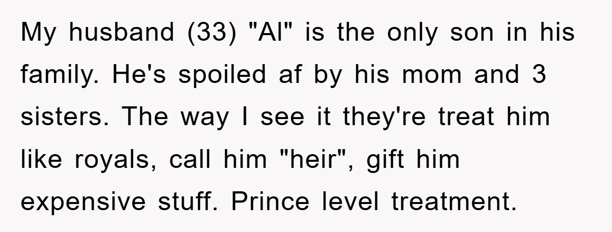 My husband (33) "Al" is the only son in his family. He's spoiled af by his mom and 3 sisters. The way I see it they're treat him like royals,...