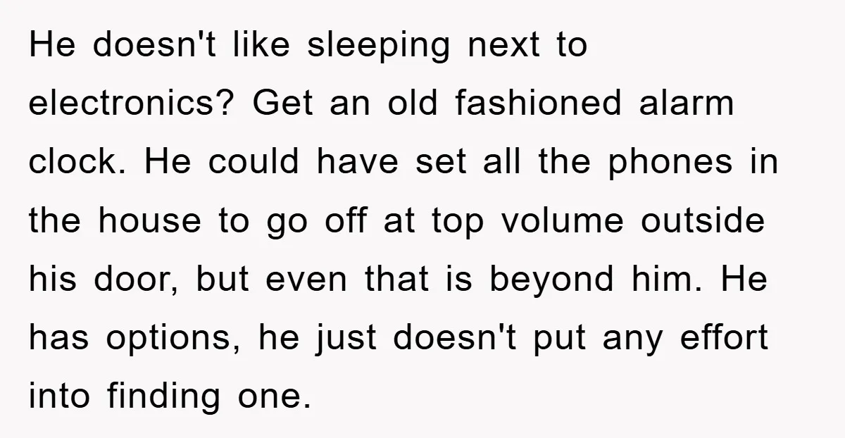 He doesn't like sleeping next to electronics? Get an old fashioned alarm clock. He could have set all the phones in the house to go off at top volume outside...