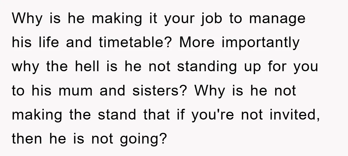 Why is he making it your job to manage his life and timetable? More importantly why the hell is he not standing up for you to his mum and sisters?...