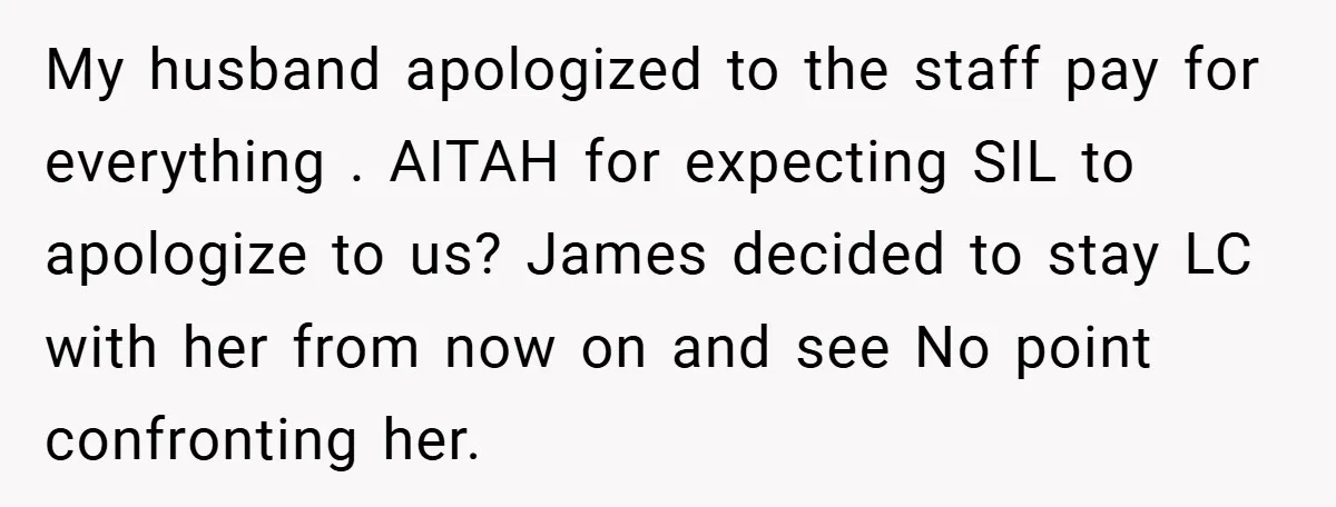 My husband apologized to the staff pay for everything . AITAH for expecting SIL to apologize to us? James decided to stay LC with her from now on and see...