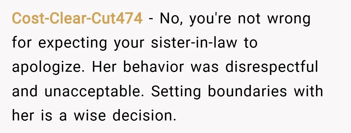 Cost-Clear-Cut474 − No, you're not wrong for expecting your sister-in-law to apologize. Her behavior was disrespectful and unacceptable. Setting boundaries with her is a wise decision.
