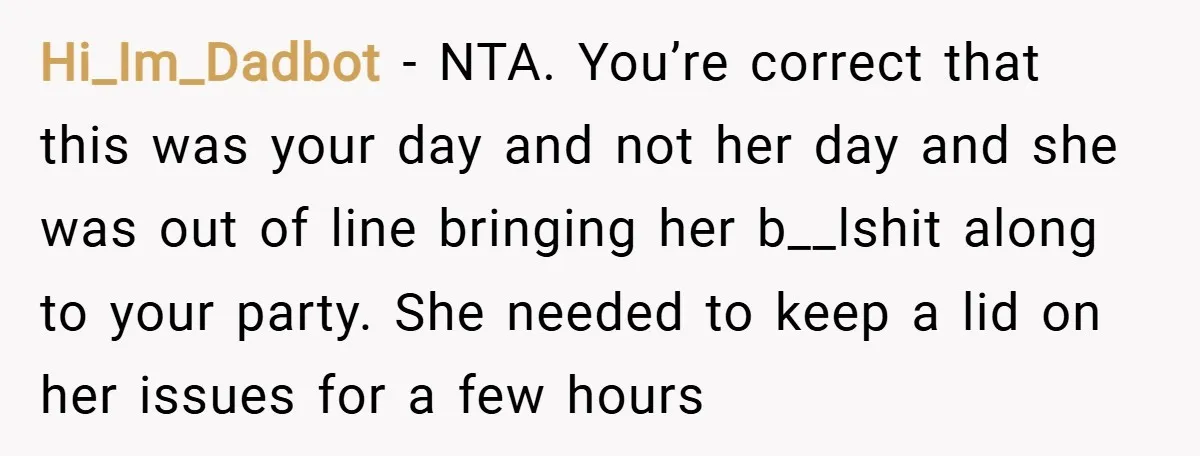 Hi_Im_Dadbot − NTA. You’re correct that this was your day and not her day and she was out of line bringing her b__lshit along to your party. She needed to...