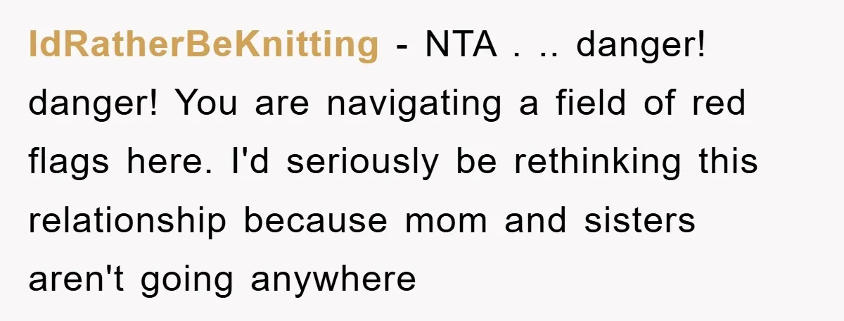 IdRatherBeKnitting − NTA . .. danger! danger! You are navigating a field of red flags here. I'd seriously be rethinking this relationship because mom and sisters aren't going anywhere