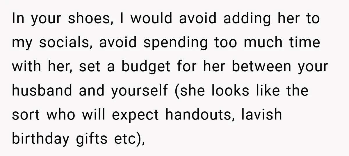 In your shoes, I would avoid adding her to my socials, avoid spending too much time with her, set a budget for her between your husband and yourself (she looks...